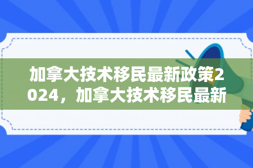 加拿大技术移民最新政策2024，加拿大技术移民最新政策详解