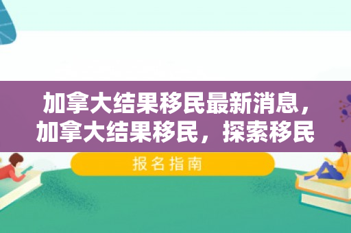 加拿大结果移民最新消息，加拿大结果移民，探索移民之路与成功之路