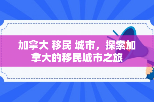 加拿大 移民 城市，探索加拿大的移民城市之旅