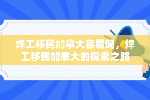 焊工移民加拿大容易吗，焊工移民加拿大的探索之路