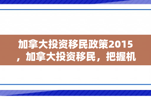 加拿大投资移民政策2015，加拿大投资移民，把握机遇，共创未来