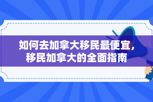 如何去加拿大移民最便宜，移民加拿大的全面指南