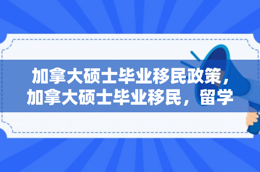 加拿大硕士毕业移民政策，加拿大硕士毕业移民，留学后的新起点