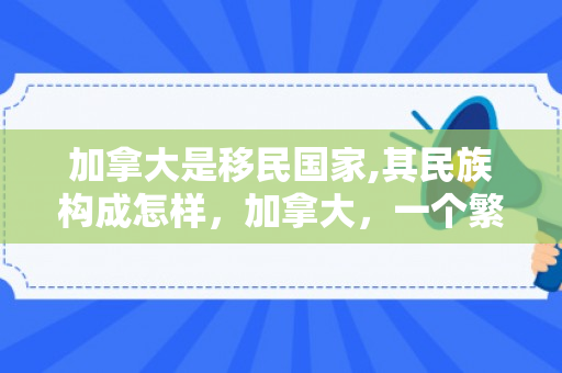 加拿大是移民国家,其民族构成怎样，加拿大，一个繁荣的移民国家