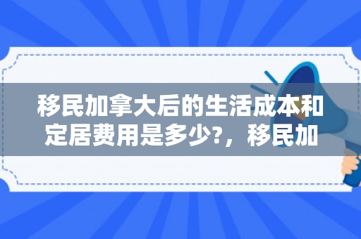 移民加拿大后的生活成本和定居费用是多少?，移民加拿大后的生活，探索与适应
