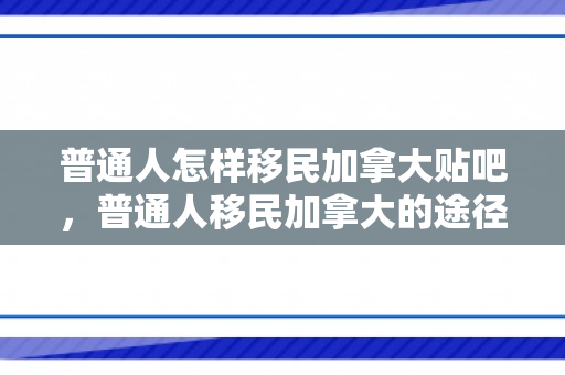 普通人怎样移民加拿大贴吧，普通人移民加拿大的途径与策略