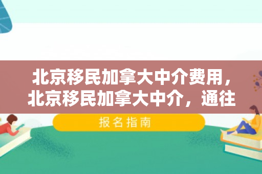 北京移民加拿大中介费用，北京移民加拿大中介，通往枫叶国的桥梁
