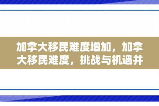 加拿大移民难度增加，加拿大移民难度，挑战与机遇并存