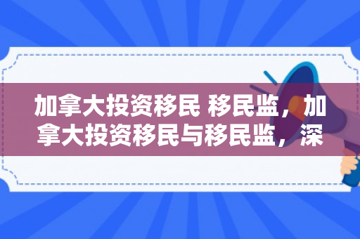 加拿大投资移民 移民监，加拿大投资移民与移民监，深度解析与探讨