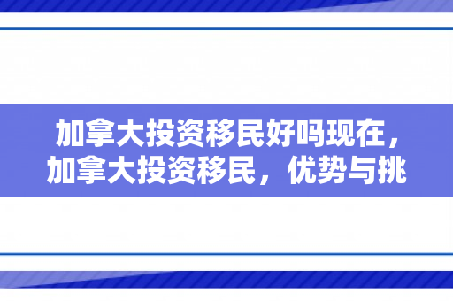 加拿大投资移民好吗现在，加拿大投资移民，优势与挑战并存的选择