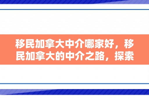 移民加拿大中介哪家好，移民加拿大的中介之路，探索与解析