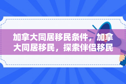 加拿大同居移民条件，加拿大同居移民，探索伴侣移民之路