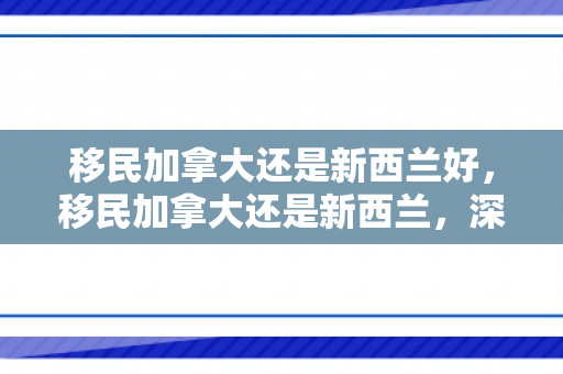 移民加拿大还是新西兰好，移民加拿大还是新西兰，深度比较与选择策略