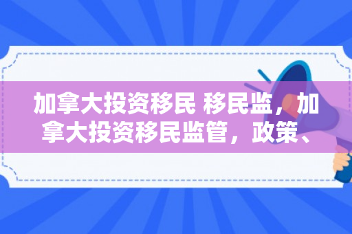 加拿大投资移民 移民监，加拿大投资移民监管，政策、实践与影响