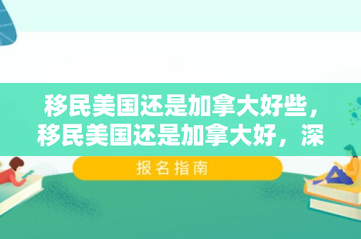 移民美国还是加拿大好些，移民美国还是加拿大好，深度对比与选择策略
