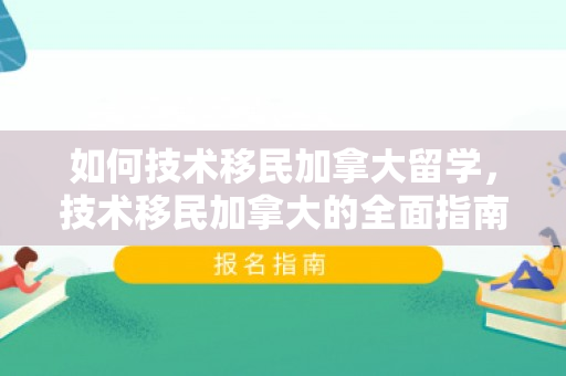 如何技术移民加拿大留学，技术移民加拿大的全面指南