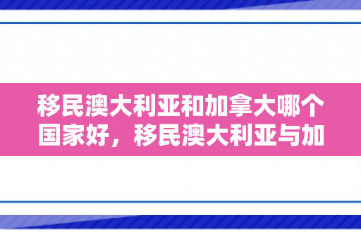 移民澳大利亚和加拿大哪个国家好，移民澳大利亚与加拿大的选择与体验