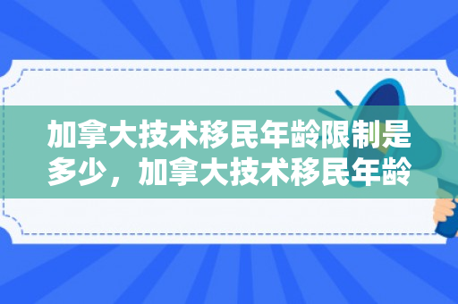 加拿大技术移民年龄限制是多少，加拿大技术移民年龄限制，探究与解析