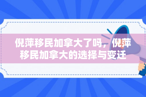 倪萍移民加拿大了吗，倪萍移民加拿大的选择与变迁