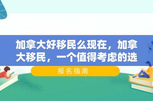 加拿大好移民么现在，加拿大移民，一个值得考虑的选择吗？