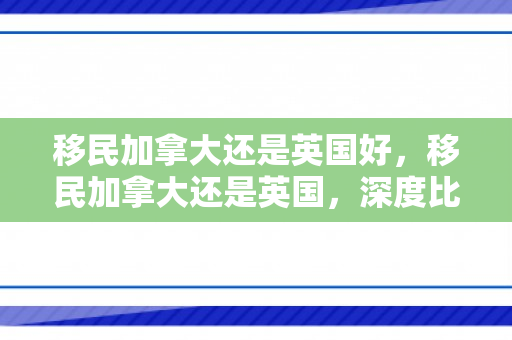 移民加拿大还是英国好，移民加拿大还是英国，深度比较与选择策略