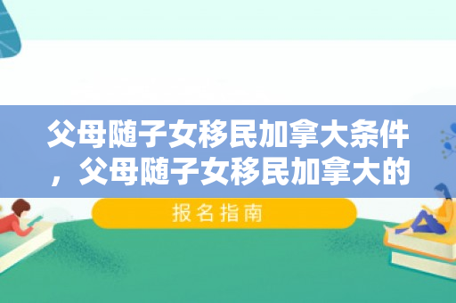 父母随子女移民加拿大条件，父母随子女移民加拿大的全新生活体验