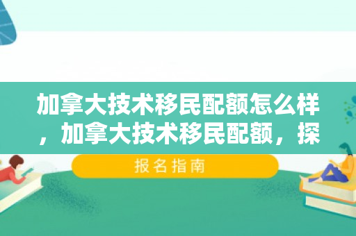 加拿大技术移民配额怎么样，加拿大技术移民配额，探索与未来展望