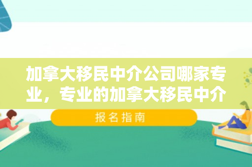 加拿大移民中介公司哪家专业，专业的加拿大移民中介，通往枫叶之国的桥梁