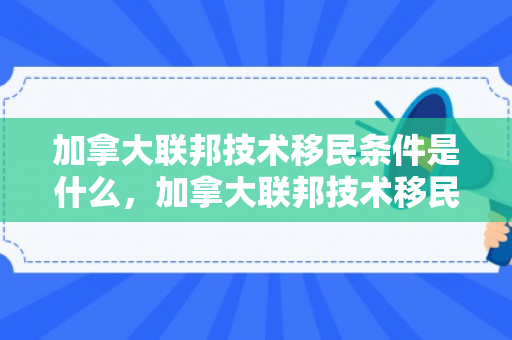 加拿大联邦技术移民条件是什么，加拿大联邦技术移民条件详解