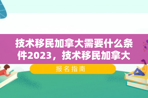 技术移民加拿大需要什么条件2023，技术移民加拿大需要什么条件