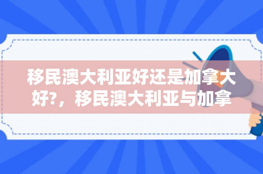 移民澳大利亚好还是加拿大好?，移民澳大利亚与加拿大的优劣对比