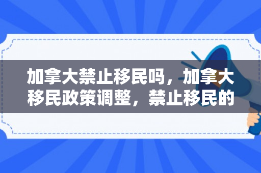 加拿大禁止移民吗，加拿大移民政策调整，禁止移民的影响与考量