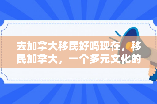 去加拿大移民好吗现在，移民加拿大，一个多元文化的梦想之地