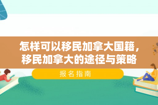 怎样可以移民加拿大国籍，移民加拿大的途径与策略