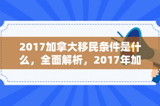 2017加拿大移民条件是什么，全面解析，2017年加拿大移民条件概览