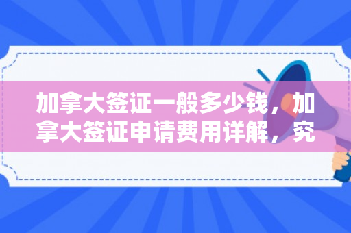加拿大签证一般多少钱，加拿大签证申请费用详解，究竟需要多少钱？