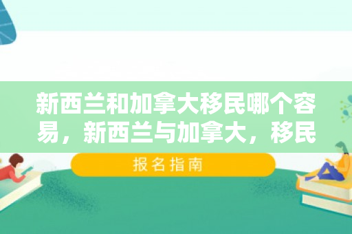 新西兰和加拿大移民哪个容易，新西兰与加拿大，移民的梦想之地