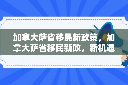 加拿大萨省移民新政策，加拿大萨省移民新政，新机遇与新挑战