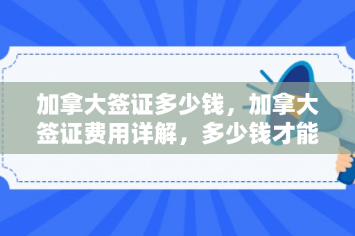 加拿大签证多少钱，加拿大签证费用详解，多少钱才能顺利入境？