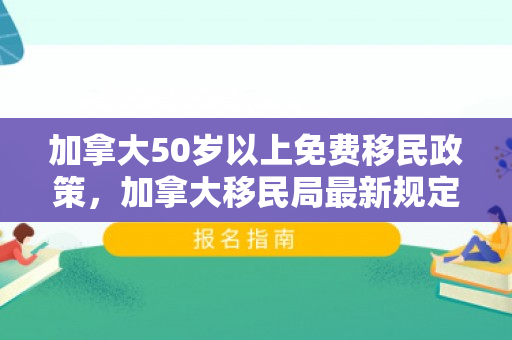 加拿大50岁以上免费移民政策，加拿大移民局最新规定及其对移民的影响