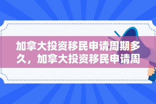 加拿大投资移民申请周期多久，加拿大投资移民申请周期详解
