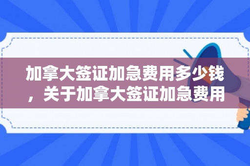 加拿大签证加急费用多少钱，关于加拿大签证加急费用的全面解析