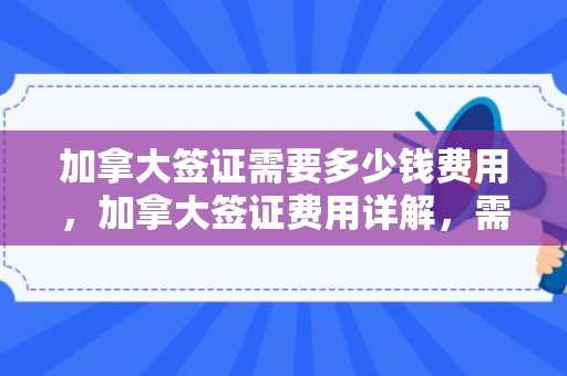 加拿大签证需要多少钱费用，加拿大签证费用详解，需要多少钱？