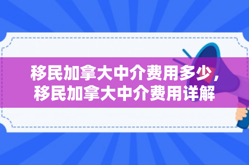 移民加拿大中介费用多少，移民加拿大中介费用详解