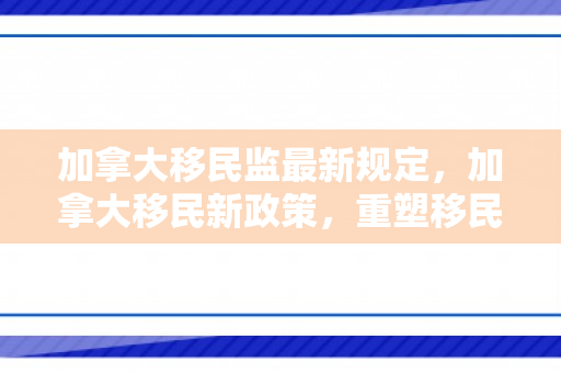 加拿大移民监最新规定，加拿大移民新政策，重塑移民体系的变革