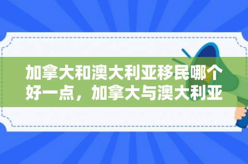 加拿大和澳大利亚移民哪个好一点，加拿大与澳大利亚，移民之路的双向选择