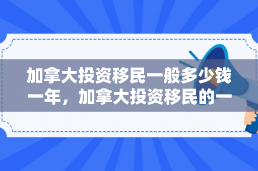 加拿大投资移民一般多少钱一年，加拿大投资移民的一般费用及其影响因素分析