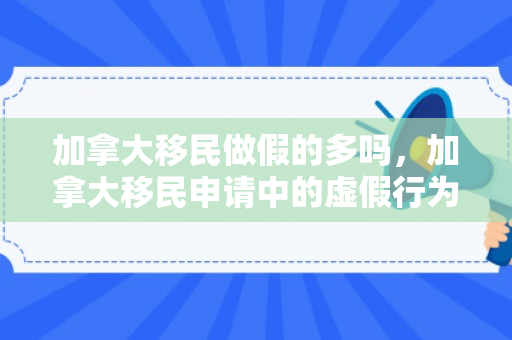 加拿大移民做假的多吗，加拿大移民申请中的虚假行为，揭示与警示