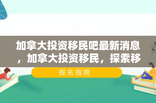 加拿大投资移民吧最新消息，加拿大投资移民，探索移民之路的优选之地