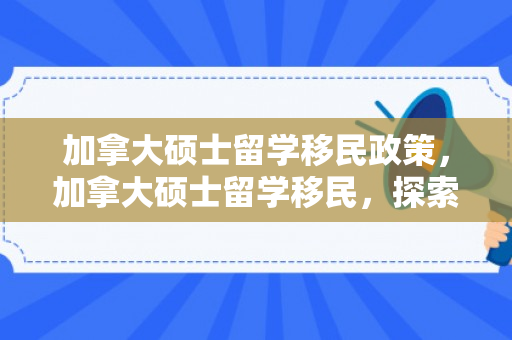 加拿大硕士留学移民政策，加拿大硕士留学移民，探索新路径与机遇